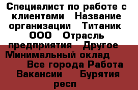 Специалист по работе с клиентами › Название организации ­ Титаник, ООО › Отрасль предприятия ­ Другое › Минимальный оклад ­ 22 000 - Все города Работа » Вакансии   . Бурятия респ.